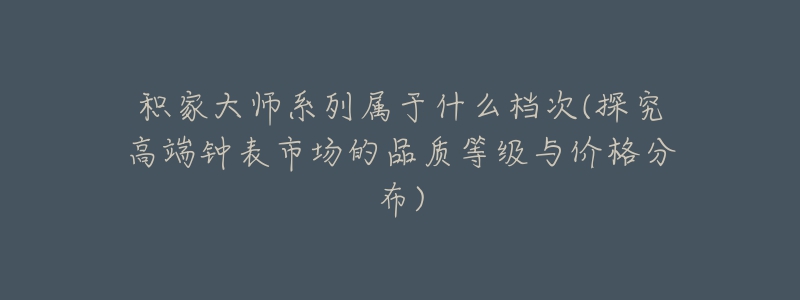 积家大师系列属于什么档次(探究高端钟表市场的品质等级与价格分布)