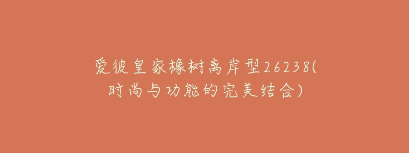 爱彼皇家橡树离岸型26238(时尚与功能的完美结合)-名表号 爱彼皇家橡树离岸型26238(时尚与功能的完美结合)
