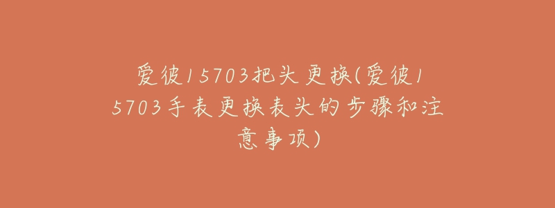 爱彼15703把头更换(爱彼15703手表更换表头的步骤和注意事项)-名表号 爱彼15703把头更换(爱彼15703手表更换表头的步骤和注意事项)