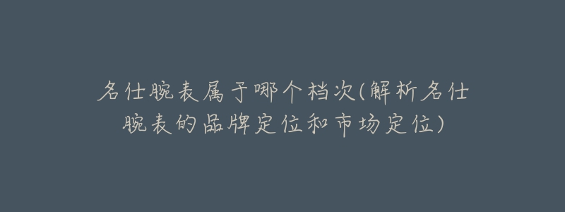 名仕腕表属于哪个档次(解析名仕腕表的品牌定位和市场定位)-名表号 名仕腕表属于哪个档次(解析名仕腕表的品牌定位和市场定位)