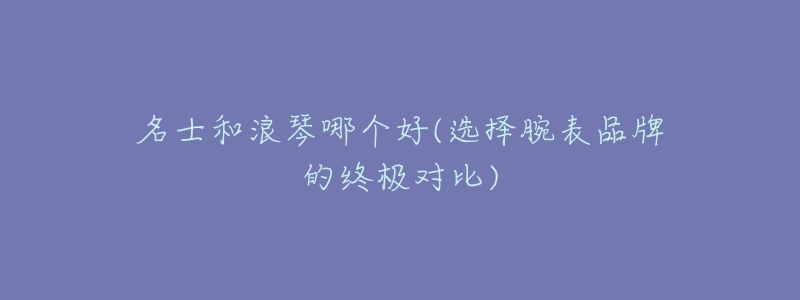 名士和浪琴哪个好(选择腕表品牌的终极对比)-名表号 名士和浪琴哪个好(选择腕表品牌的终极对比)