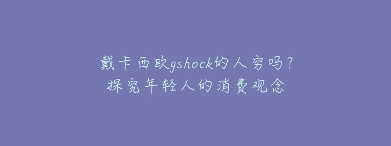 戴卡西欧gshock的人穷吗?探究年轻人的消费观念-名表号 戴卡西欧gshock的人穷吗?探究年轻人的消费观念