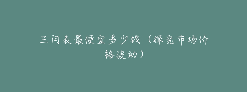 三问表最便宜多少钱(探究市场价格波动)-名表号 三问表最便宜多少钱(探究市场价格波动)