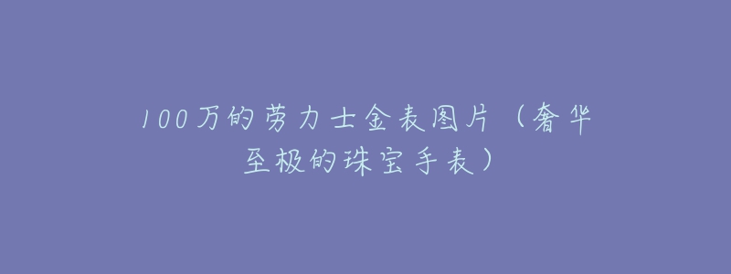 100万的劳力士金表图片(奢华至极的珠宝手表)-名表号 100万的劳力士金表图片(奢华至极的珠宝手表)