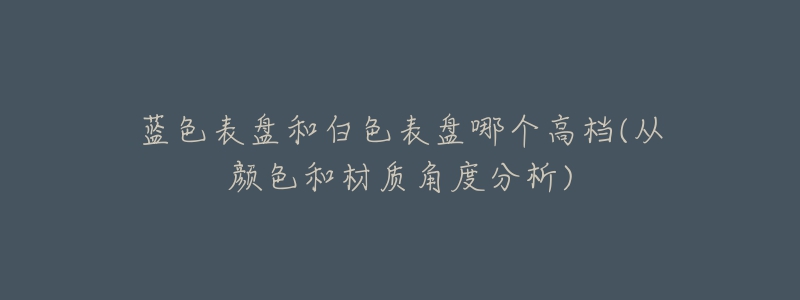 蓝色表盘和白色表盘哪个高档(从颜色和材质角度分析)-名表号 蓝色表盘和白色表盘哪个高档(从颜色和材质角度分析)