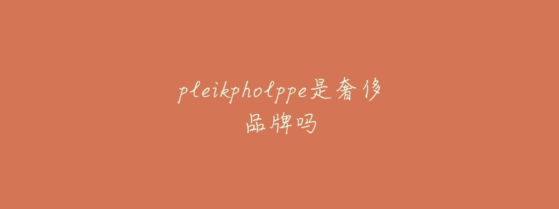 pleikpholppe是奢侈品牌吗-名表号 pleikpholppe是奢侈品牌吗