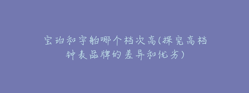 宝珀和宇舶哪个档次高(探究高档钟表品牌的差异和优劣)