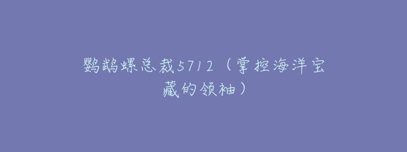 鹦鹉螺总裁5712(掌控海洋宝藏的领袖)-名表号 鹦鹉螺总裁5712(掌控海洋宝藏的领袖)