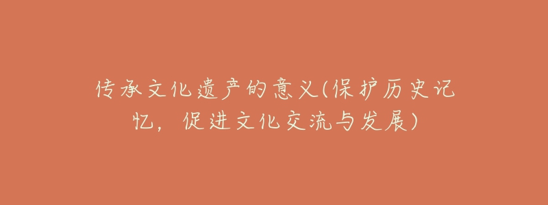 传承文化遗产的意义(保护历史记忆,促进文化交流与发展)-名表号 传承文化遗产的意义(保护历史记忆,促进文化交流与发展)