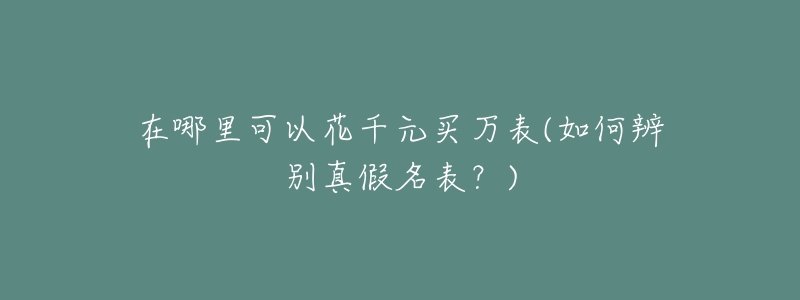 在哪里可以花千元买万表(如何辨别真假名表?)-名表号 在哪里可以花千元买万表(如何辨别真假名表?)