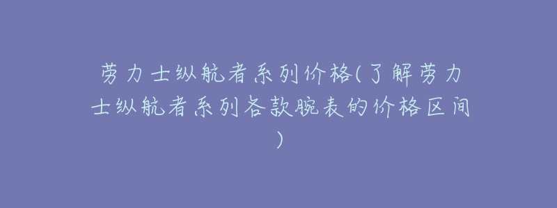 劳力士纵航者系列价格(了解劳力士纵航者系列各款腕表的价格区间)-名表号 劳力士纵航者系列价格(了解劳力士纵航者系列各款腕表的价格区间)