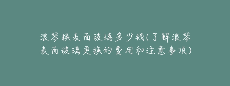 浪琴换表面玻璃多少钱(了解浪琴表面玻璃更换的费用和注意事项)-名表号 浪琴换表面玻璃多少钱(了解浪琴表面玻璃更换的费用和注意事项)