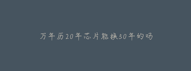 万年历20年芯片能换50年的吗-名表号 万年历20年芯片能换50年的吗