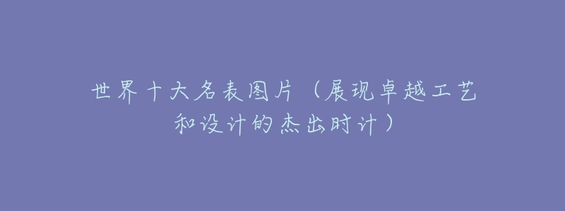 世界十大名表图片(展现卓越工艺和设计的杰出时计)-名表号 世界十大名表图片(展现卓越工艺和设计的杰出时计)