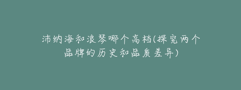 沛纳海和浪琴哪个高档(探究两个品牌的历史和品质差异)-名表号 沛纳海和浪琴哪个高档(探究两个品牌的历史和品质差异)