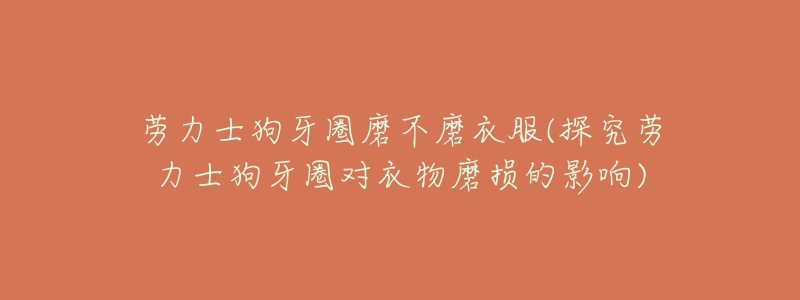 劳力士狗牙圈磨不磨衣服(探究劳力士狗牙圈对衣物磨损的影响)-名表号 劳力士狗牙圈磨不磨衣服(探究劳力士狗牙圈对衣物磨损的影响)
