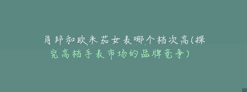 肖邦和欧米茄女表哪个档次高(探究高档手表市场的品牌竞争)-名表号 肖邦和欧米茄女表哪个档次高(探究高档手表市场的品牌竞争)