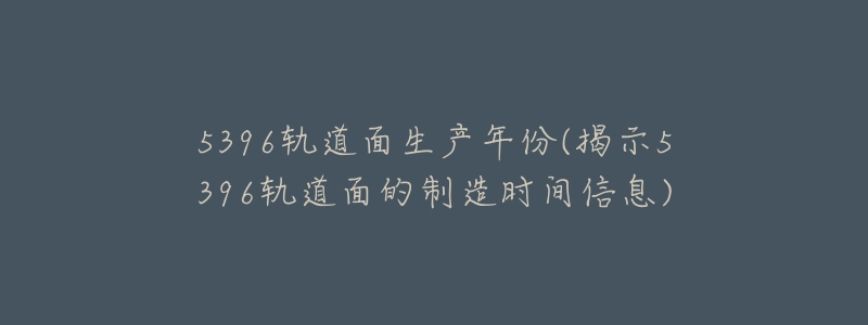 5396轨道面生产年份(揭示5396轨道面的制造时间信息)-名表号 5396轨道面生产年份(揭示5396轨道面的制造时间信息)
