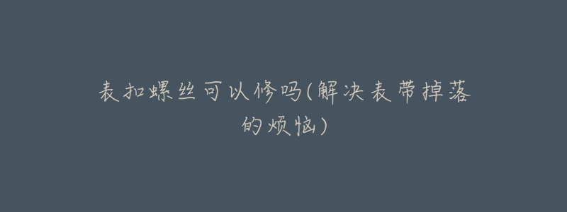 表扣螺丝可以修吗(解决表带掉落的烦恼)-名表号 表扣螺丝可以修吗(解决表带掉落的烦恼)