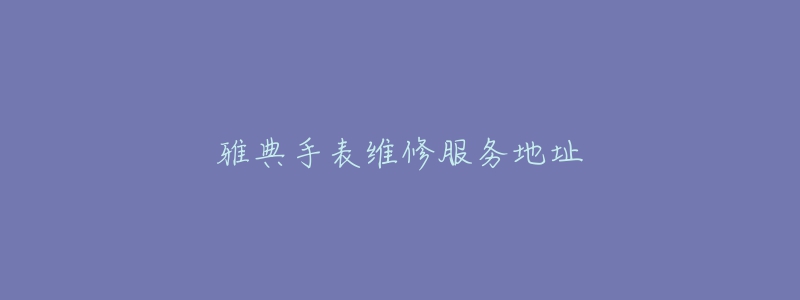 雅典手表维修服务地址-名表号 雅典手表维修服务地址