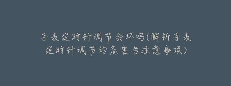 手表逆时针调节会坏吗(解析手表逆时针调节的危害与注意事项)-名表号 手表逆时针调节会坏吗(解析手表逆时针调节的危害与注意事项)
