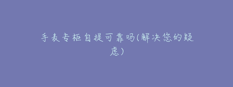 手表专柜自提可靠吗(解决您的疑虑)-名表号 手表专柜自提可靠吗(解决您的疑虑)