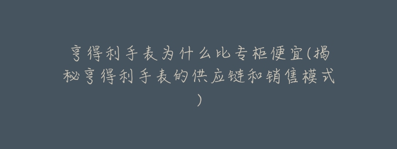 亨得利手表为什么比专柜便宜(揭秘亨得利手表的供应链和销售模式)-名表号 亨得利手表为什么比专柜便宜(揭秘亨得利手表的供应链和销售模式)