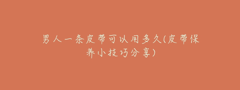 男人一条皮带可以用多久(皮带保养小技巧分享)-名表号 男人一条皮带可以用多久(皮带保养小技巧分享)