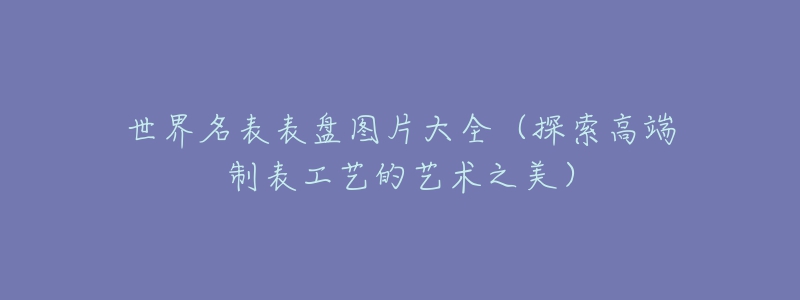 世界名表表盘图片大全(探索高端制表工艺的艺术之美)-名表号 世界名表表盘图片大全(探索高端制表工艺的艺术之美)
