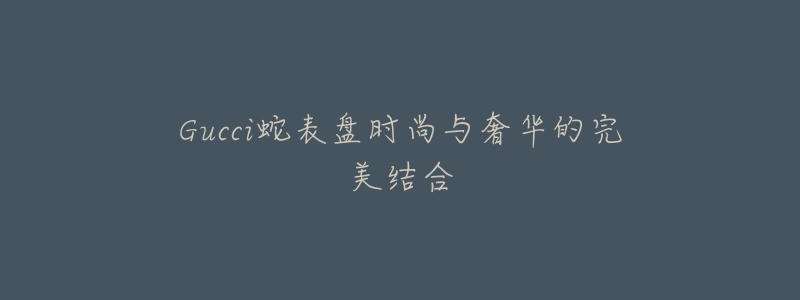 Gucci蛇表盘时尚与奢华的完美结合-名表号 Gucci蛇表盘时尚与奢华的完美结合