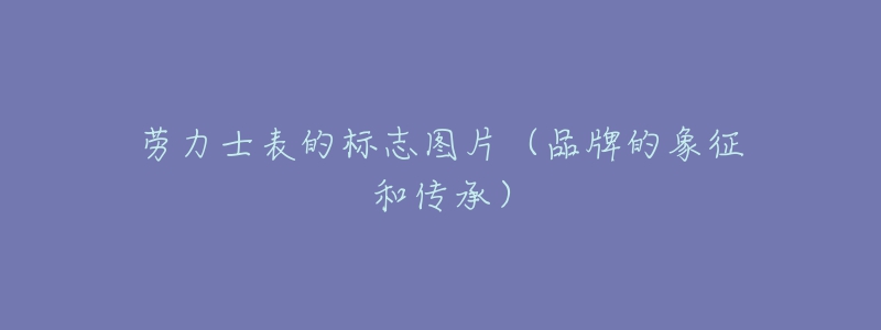 劳力士表的标志图片(品牌的象征和传承)-名表号 劳力士表的标志图片(品牌的象征和传承)