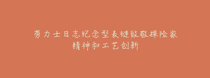劳力士日志纪念型表链致敬探险家精神和工艺创新-名表号 劳力士日志纪念型表链致敬探险家精神和工艺创新