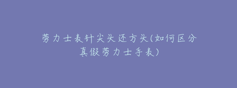 劳力士表针尖头还方头(如何区分真假劳力士手表)-名表号 劳力士表针尖头还方头(如何区分真假劳力士手表)