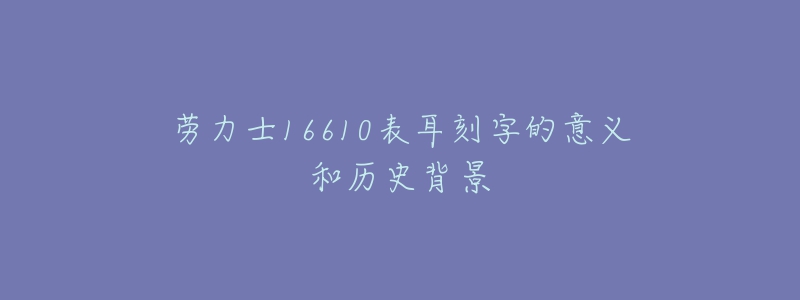劳力士16610表耳刻字的意义和历史背景-名表号 劳力士16610表耳刻字的意义和历史背景