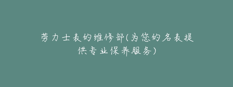 劳力士表的维修部(为您的名表提供专业保养服务)-名表号 劳力士表的维修部(为您的名表提供专业保养服务)