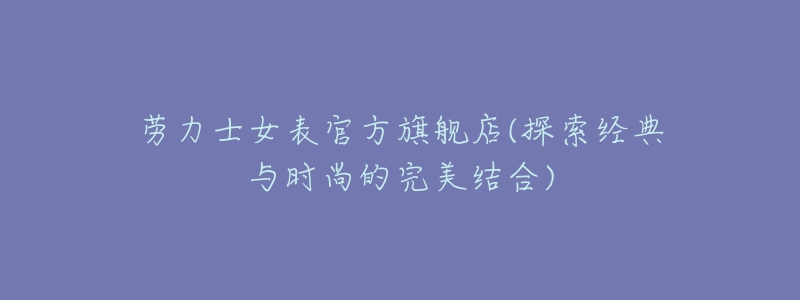 劳力士女表官方旗舰店(探索经典与时尚的完美结合)-名表号 劳力士女表官方旗舰店(探索经典与时尚的完美结合)