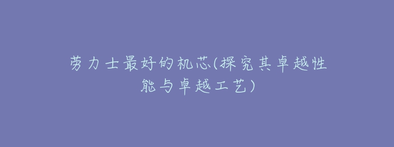 劳力士最好的机芯(探究其卓越性能与卓越工艺)-名表号 劳力士最好的机芯(探究其卓越性能与卓越工艺)
