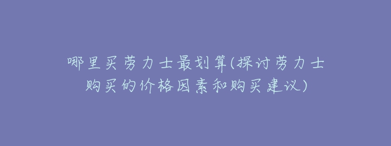 哪里买劳力士最划算(探讨劳力士购买的价格因素和购买建议)-名表号 哪里买劳力士最划算(探讨劳力士购买的价格因素和购买建议)