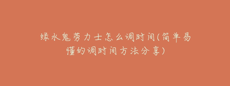 绿水鬼劳力士怎么调时间(简单易懂的调时间方法分享)-名表号 绿水鬼劳力士怎么调时间(简单易懂的调时间方法分享)