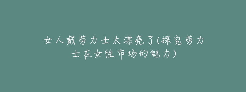 女人戴劳力士太漂亮了(探究劳力士在女性市场的魅力)-名表号 女人戴劳力士太漂亮了(探究劳力士在女性市场的魅力)