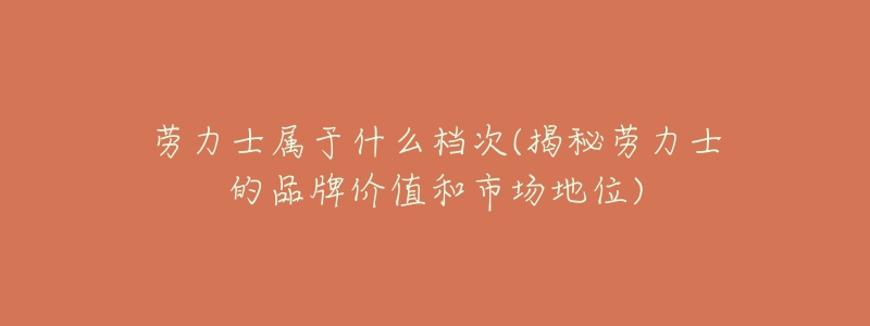劳力士属于什么档次(揭秘劳力士的品牌价值和市场地位)-名表号 劳力士属于什么档次(揭秘劳力士的品牌价值和市场地位)