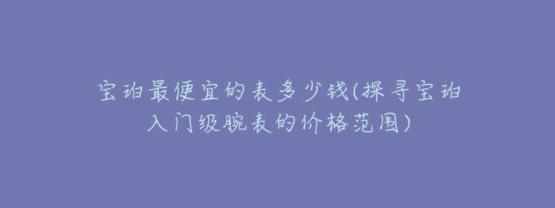 宝珀最便宜的表多少钱(探寻宝珀入门级腕表的价格范围)