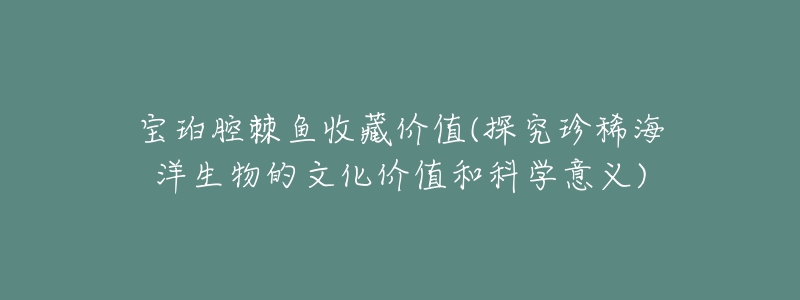 宝珀腔棘鱼收藏价值(探究珍稀海洋生物的文化价值和科学意义)-名表号 宝珀腔棘鱼收藏价值(探究珍稀海洋生物的文化价值和科学意义)