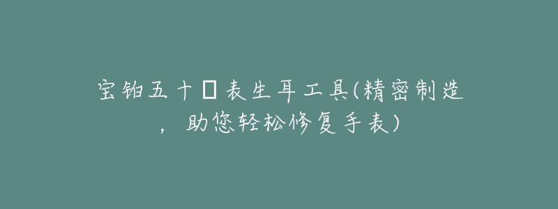 宝铂五十㖊表生耳工具(精密制造，助您轻松修复手表)