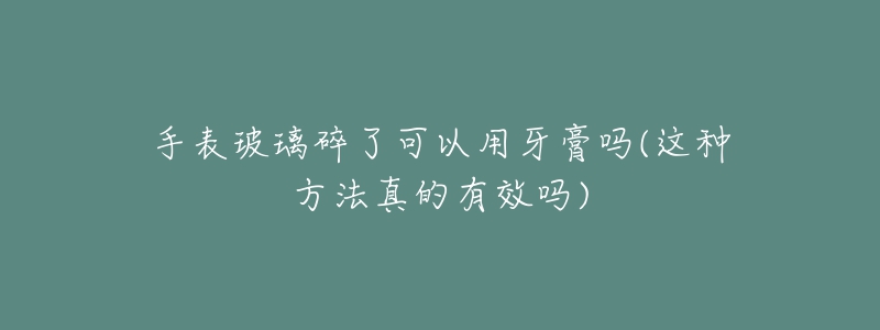 手表玻璃碎了可以用牙膏吗(这种方法真的有效吗)-名表号 手表玻璃碎了可以用牙膏吗(这种方法真的有效吗)