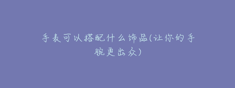 手表可以搭配什么饰品(让你的手腕更出众)-名表号 手表可以搭配什么饰品(让你的手腕更出众)