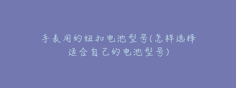 手表用的纽扣电池型号(怎样选择适合自己的电池型号)-名表号 手表用的纽扣电池型号(怎样选择适合自己的电池型号)