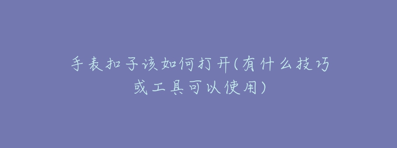 手表扣子该如何打开(有什么技巧或工具可以使用)-名表号 手表扣子该如何打开(有什么技巧或工具可以使用)