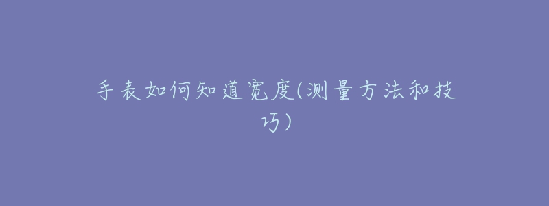 手表如何知道宽度(测量方法和技巧)-名表号 手表如何知道宽度(测量方法和技巧)