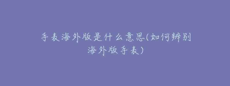 手表海外版是什么意思(如何辨别海外版手表)-名表号 手表海外版是什么意思(如何辨别海外版手表)